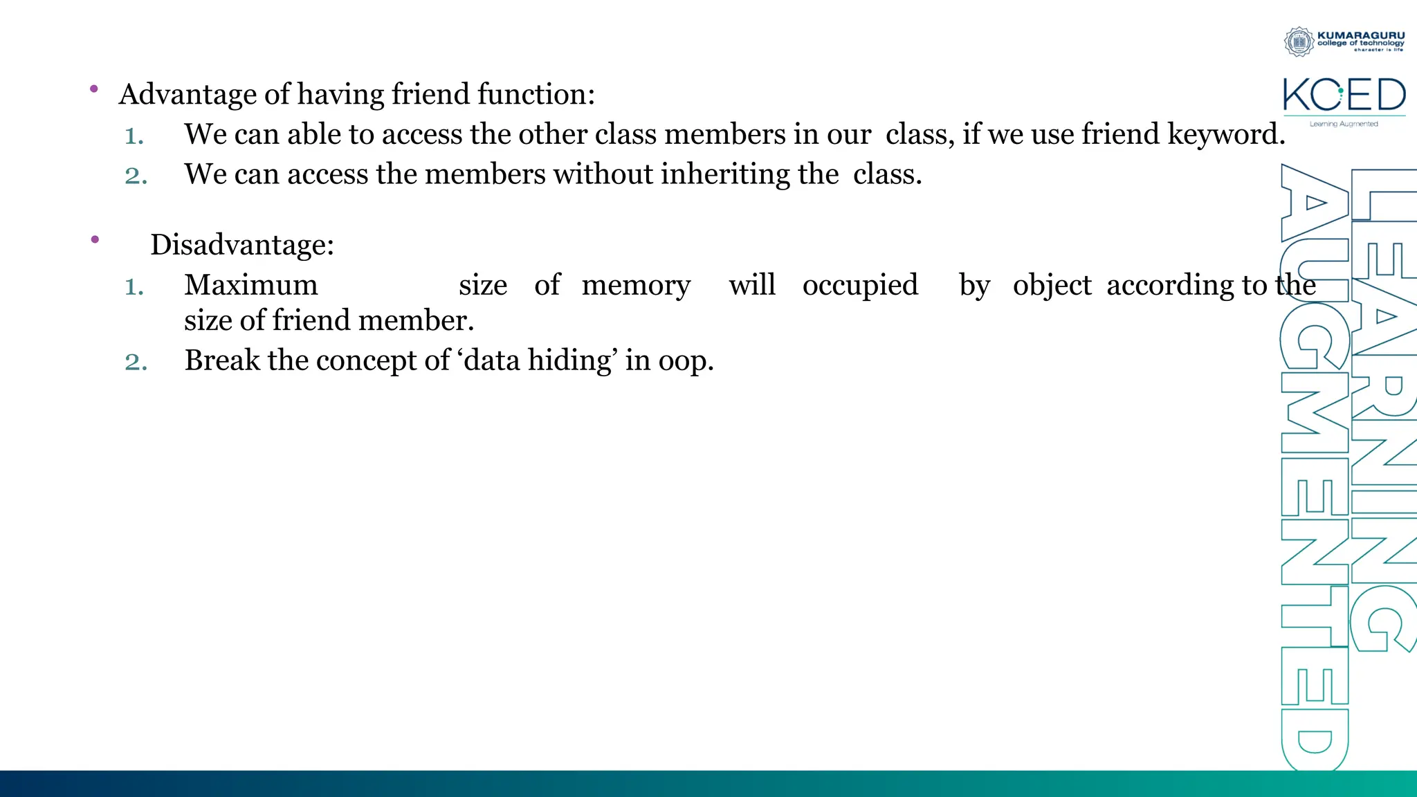 • Advantage of having friend function:
1. We can able to access the other class members in our class, if we use friend keyword.
2. We can access the members without inheriting the class.
• Disadvantage:
1. Maximum size of memory will occupied by object according to the
size of friend member.
2. Break the concept of ‘data hiding’ in oop.
 