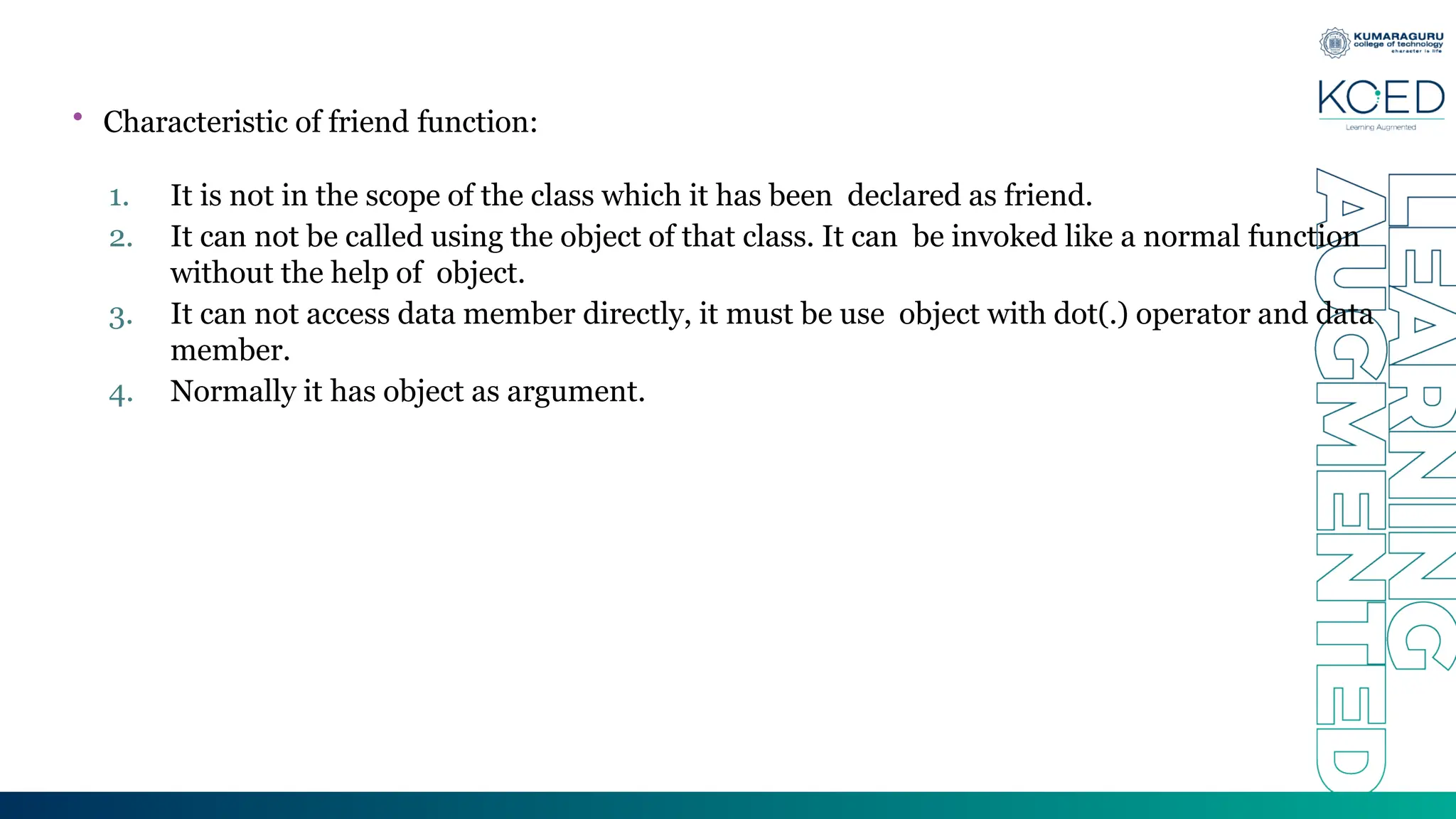 • Characteristic of friend function:
1. It is not in the scope of the class which it has been declared as friend.
2. It can not be called using the object of that class. It can be invoked like a normal function
without the help of object.
3. It can not access data member directly, it must be use object with dot(.) operator and data
member.
4. Normally it has object as argument.
 