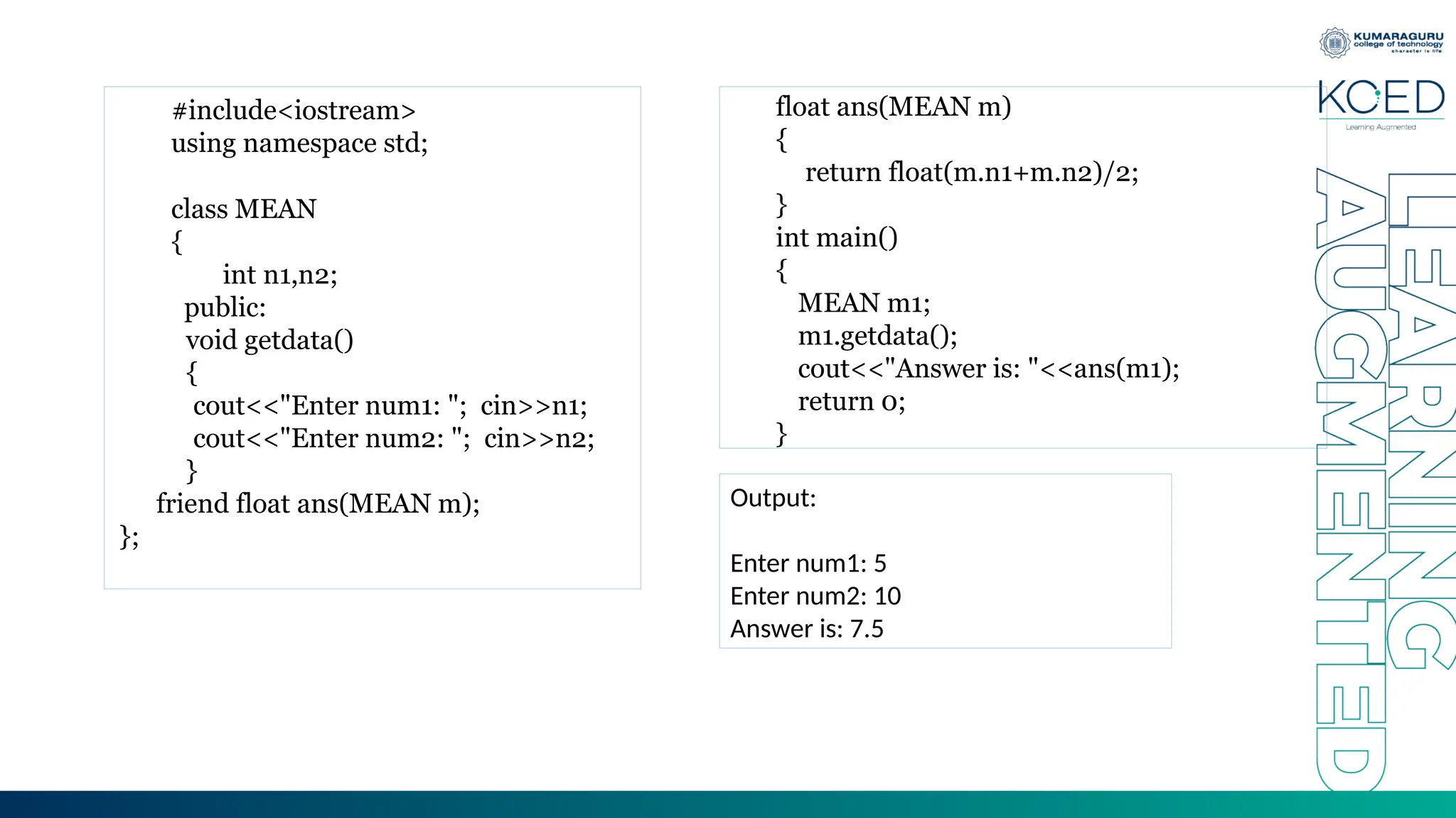 #include<iostream>
using namespace std;
class MEAN
{
int n1,n2;
public:
void getdata()
{
cout<<"Enter num1: "; cin>>n1;
cout<<"Enter num2: "; cin>>n2;
}
friend float ans(MEAN m);
};
float ans(MEAN m)
{
return float(m.n1+m.n2)/2;
}
int main()
{
MEAN m1;
m1.getdata();
cout<<"Answer is: "<<ans(m1);
return 0;
}
Output:
Enter num1: 5
Enter num2: 10
Answer is: 7.5
 