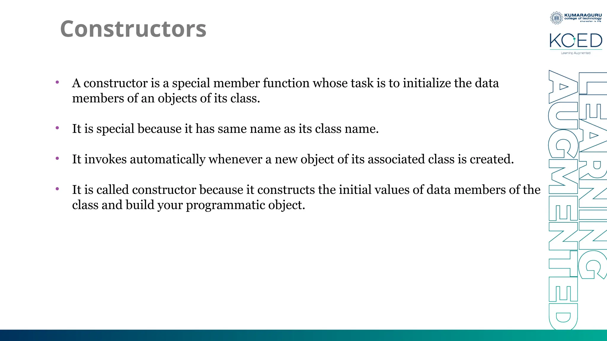 Constructors
• A constructor is a special member function whose task is to initialize the data
members of an objects of its class.
• It is special because it has same name as its class name.
• It invokes automatically whenever a new object of its associated class is created.
• It is called constructor because it constructs the initial values of data members of the
class and build your programmatic object.
 