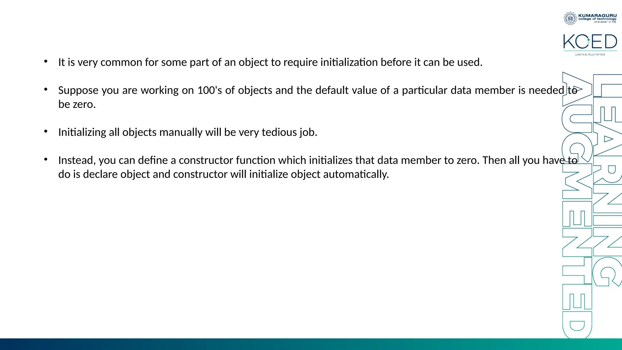 • It is very common for some part of an object to require initialization before it can be used.
• Suppose you are working on 100's of objects and the default value of a particular data member is needed to
be zero.
• Initializing all objects manually will be very tedious job.
• Instead, you can define a constructor function which initializes that data member to zero. Then all you have to
do is declare object and constructor will initialize object automatically.
 