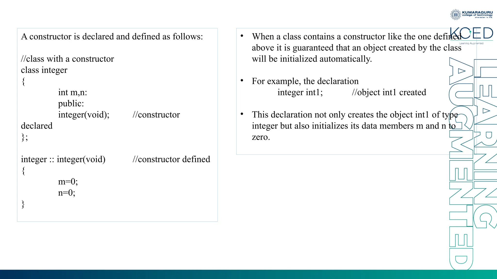 A constructor is declared and defined as follows:
//class with a constructor
class integer
{
int m,n:
public:
integer(void); //constructor
declared
};
integer :: integer(void) //constructor defined
{
m=0;
n=0;
}
• When a class contains a constructor like the one defined
above it is guaranteed that an object created by the class
will be initialized automatically.
• For example, the declaration
integer int1; //object int1 created
• This declaration not only creates the object int1 of type
integer but also initializes its data members m and n to
zero.
 