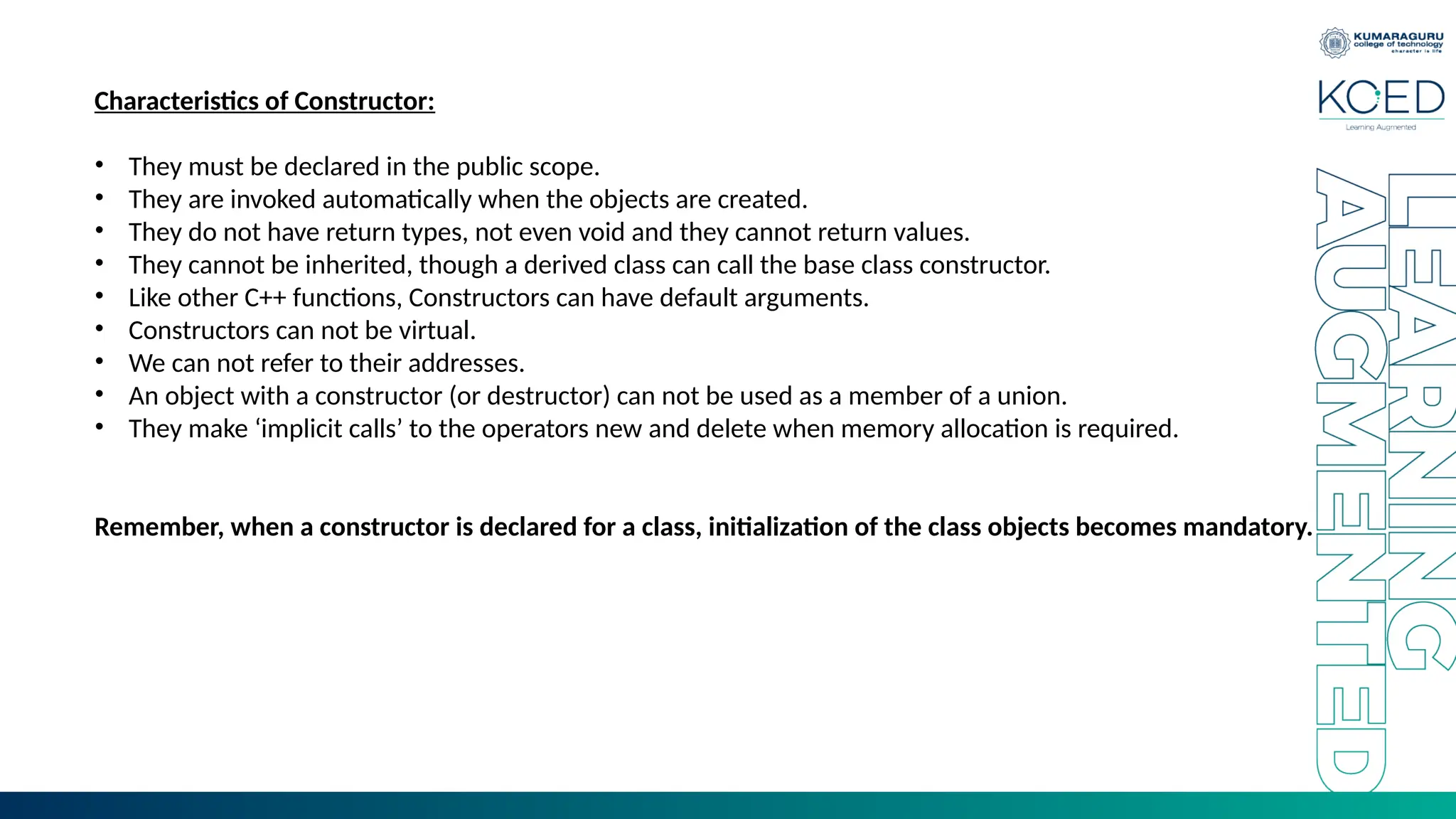 Characteristics of Constructor:
• They must be declared in the public scope.
• They are invoked automatically when the objects are created.
• They do not have return types, not even void and they cannot return values.
• They cannot be inherited, though a derived class can call the base class constructor.
• Like other C++ functions, Constructors can have default arguments.
• Constructors can not be virtual.
• We can not refer to their addresses.
• An object with a constructor (or destructor) can not be used as a member of a union.
• They make ‘implicit calls’ to the operators new and delete when memory allocation is required.
Remember, when a constructor is declared for a class, initialization of the class objects becomes mandatory.
 