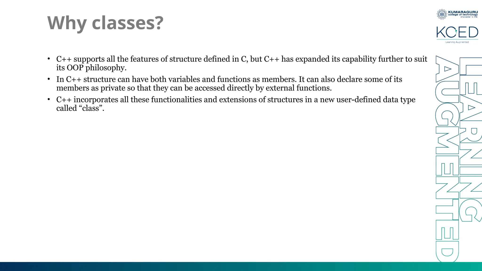 Why classes?
• C++ supports all the features of structure defined in C, but C++ has expanded its capability further to suit
its OOP philosophy.
• In C++ structure can have both variables and functions as members. It can also declare some of its
members as private so that they can be accessed directly by external functions.
• C++ incorporates all these functionalities and extensions of structures in a new user-defined data type
called “class”.
 