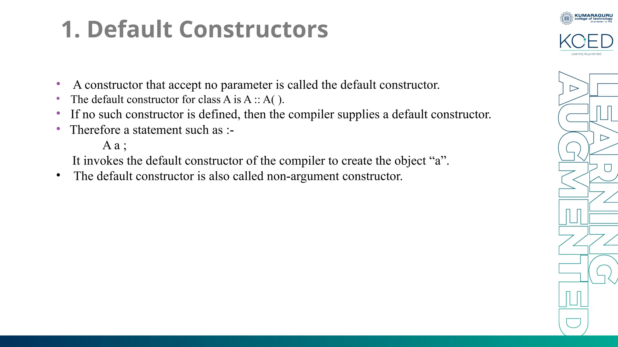 1. Default Constructors
• A constructor that accept no parameter is called the default constructor.
• The default constructor for class A is A :: A( ).
• If no such constructor is defined, then the compiler supplies a default constructor.
• Therefore a statement such as :-
A a ;
It invokes the default constructor of the compiler to create the object “a”.
• The default constructor is also called non-argument constructor.
 