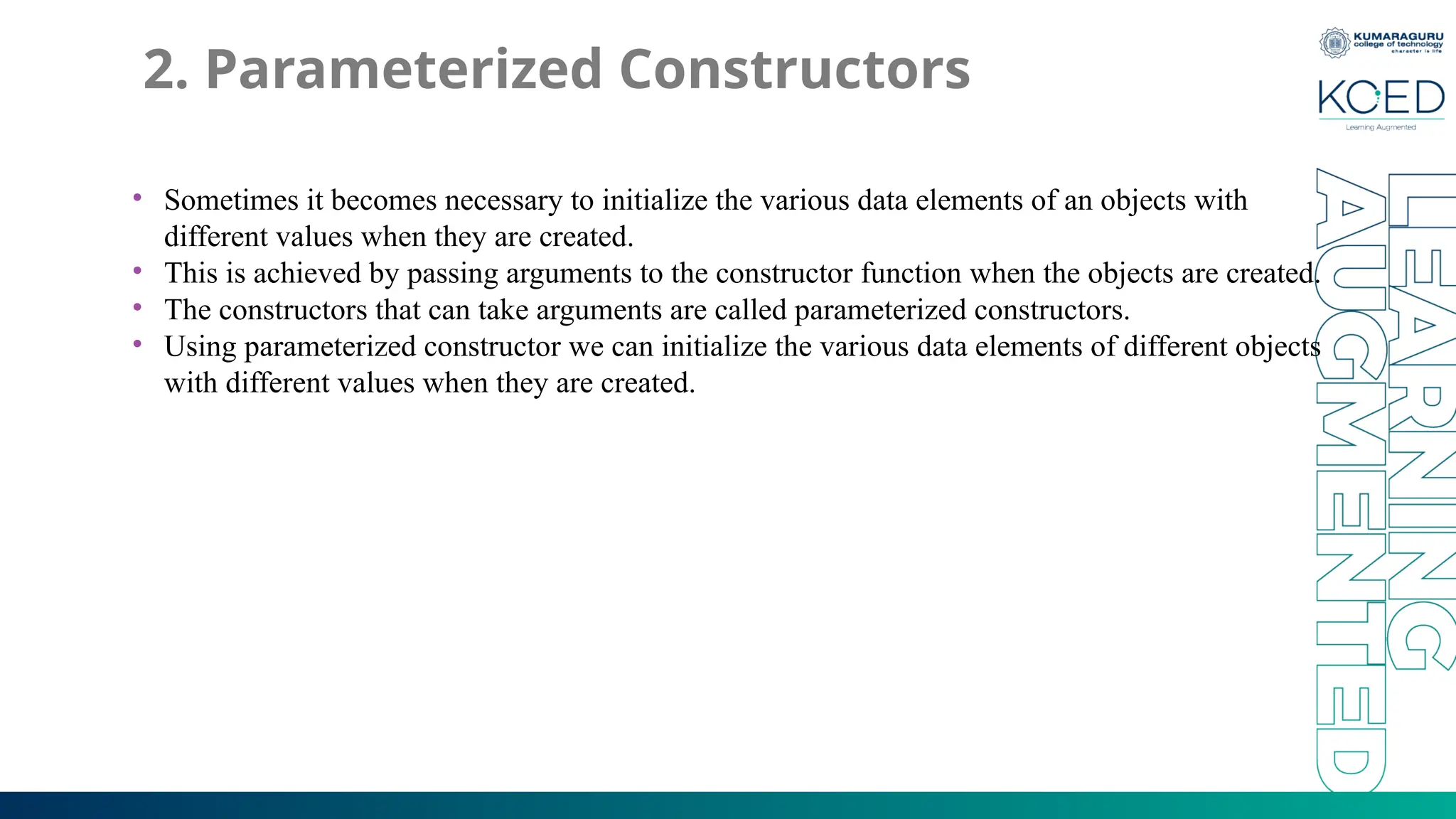 2. Parameterized Constructors
• Sometimes it becomes necessary to initialize the various data elements of an objects with
different values when they are created.
• This is achieved by passing arguments to the constructor function when the objects are created.
• The constructors that can take arguments are called parameterized constructors.
• Using parameterized constructor we can initialize the various data elements of different objects
with different values when they are created.
 