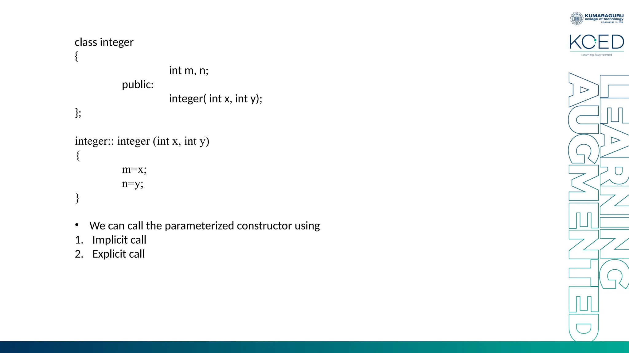 class integer
{
int m, n;
public:
integer( int x, int y);
};
integer:: integer (int x, int y)
{
m=x;
n=y;
}
• We can call the parameterized constructor using
1. Implicit call
2. Explicit call
 