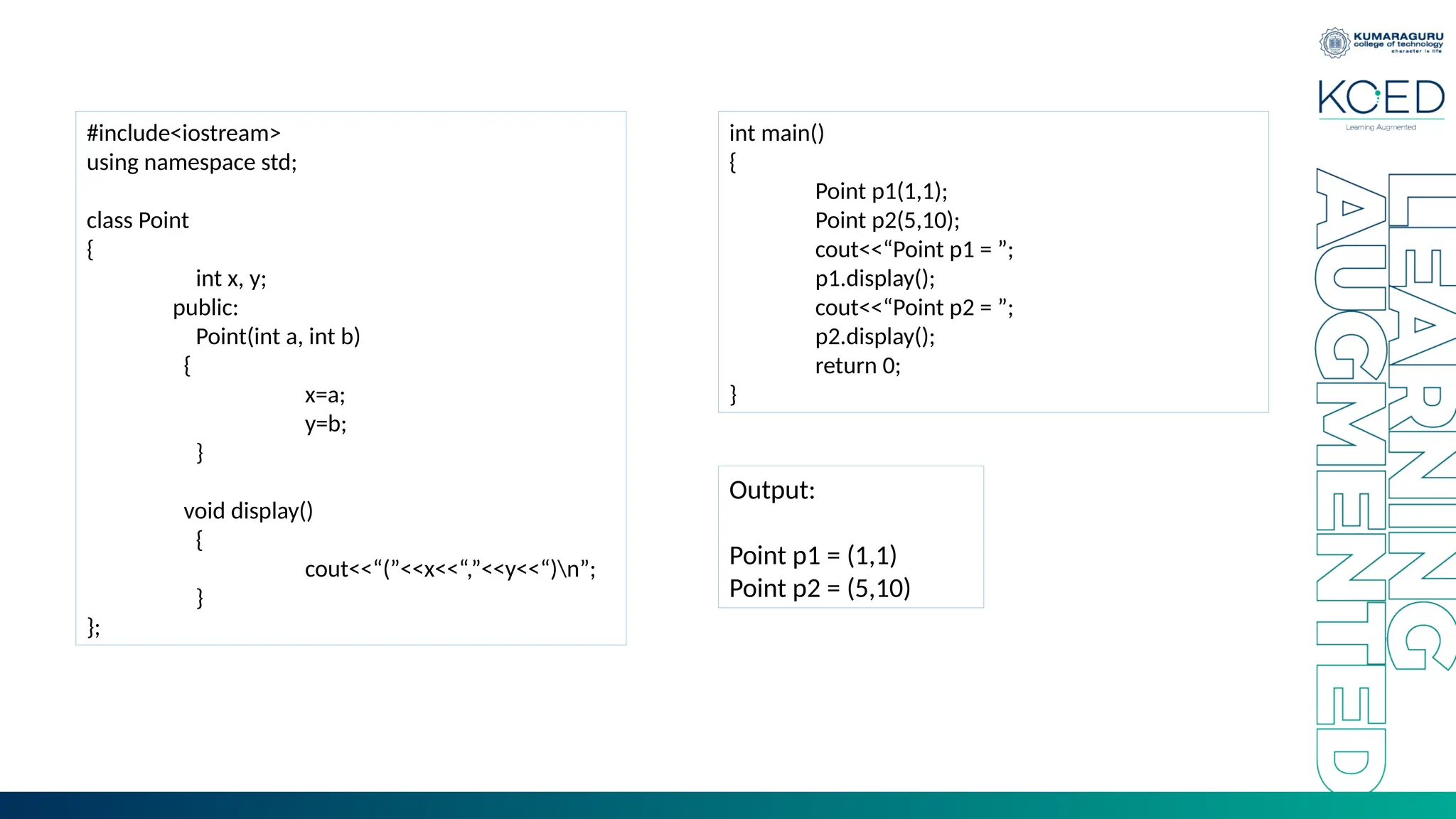 #include<iostream>
using namespace std;
class Point
{
int x, y;
public:
Point(int a, int b)
{
x=a;
y=b;
}
void display()
{
cout<<“(”<<x<<“,”<<y<<“)n”;
}
};
int main()
{
Point p1(1,1);
Point p2(5,10);
cout<<“Point p1 = ”;
p1.display();
cout<<“Point p2 = ”;
p2.display();
return 0;
}
Output:
Point p1 = (1,1)
Point p2 = (5,10)
 