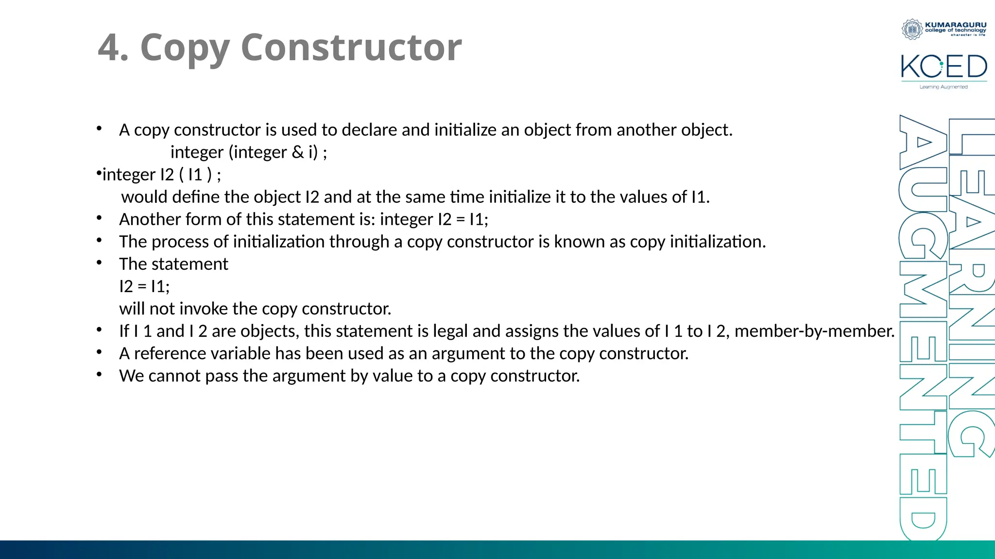 4. Copy Constructor
• A copy constructor is used to declare and initialize an object from another object.
integer (integer & i) ;
•integer I2 ( I1 ) ;
would define the object I2 and at the same time initialize it to the values of I1.
• Another form of this statement is: integer I2 = I1;
• The process of initialization through a copy constructor is known as copy initialization.
• The statement
I2 = I1;
will not invoke the copy constructor.
• If I 1 and I 2 are objects, this statement is legal and assigns the values of I 1 to I 2, member-by-member.
• A reference variable has been used as an argument to the copy constructor.
• We cannot pass the argument by value to a copy constructor.
 