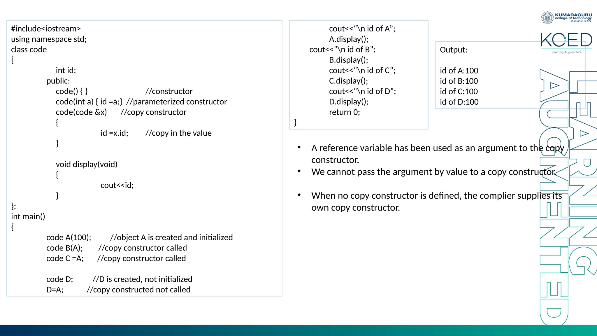#include<iostream>
using namespace std;
class code
{
int id;
public:
code() { } //constructor
code(int a) { id =a;} //parameterized constructor
code(code &x) //copy constructor
{
id =x.id; //copy in the value
}
void display(void)
{
cout<<id;
}
};
int main()
{
code A(100); //object A is created and initialized
code B(A); //copy constructor called
code C =A; //copy constructor called
code D; //D is created, not initialized
D=A; //copy constructed not called
cout<<“n id of A”;
A.display();
cout<<“n id of B”;
B.display();
cout<<“n id of C”;
C.display();
cout<<“n id of D”;
D.display();
return 0;
}
Output:
id of A:100
id of B:100
id of C:100
id of D:100
• A reference variable has been used as an argument to the copy
constructor.
• We cannot pass the argument by value to a copy constructor.
• When no copy constructor is defined, the complier supplies its
own copy constructor.
 