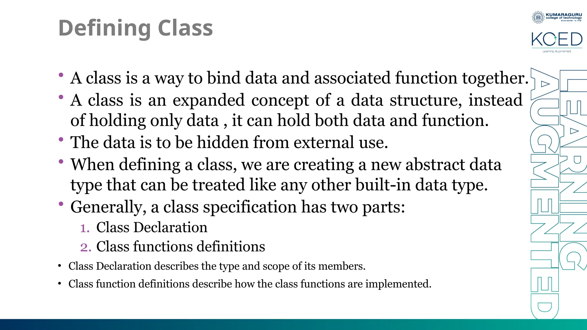 Defining Class
• A class is a way to bind data and associated function together.
• A class is an expanded concept of a data structure, instead
of holding only data , it can hold both data and function.
• The data is to be hidden from external use.
• When defining a class, we are creating a new abstract data
type that can be treated like any other built-in data type.
• Generally, a class specification has two parts:
1. Class Declaration
2. Class functions definitions
• Class Declaration describes the type and scope of its members.
• Class function definitions describe how the class functions are implemented.
 