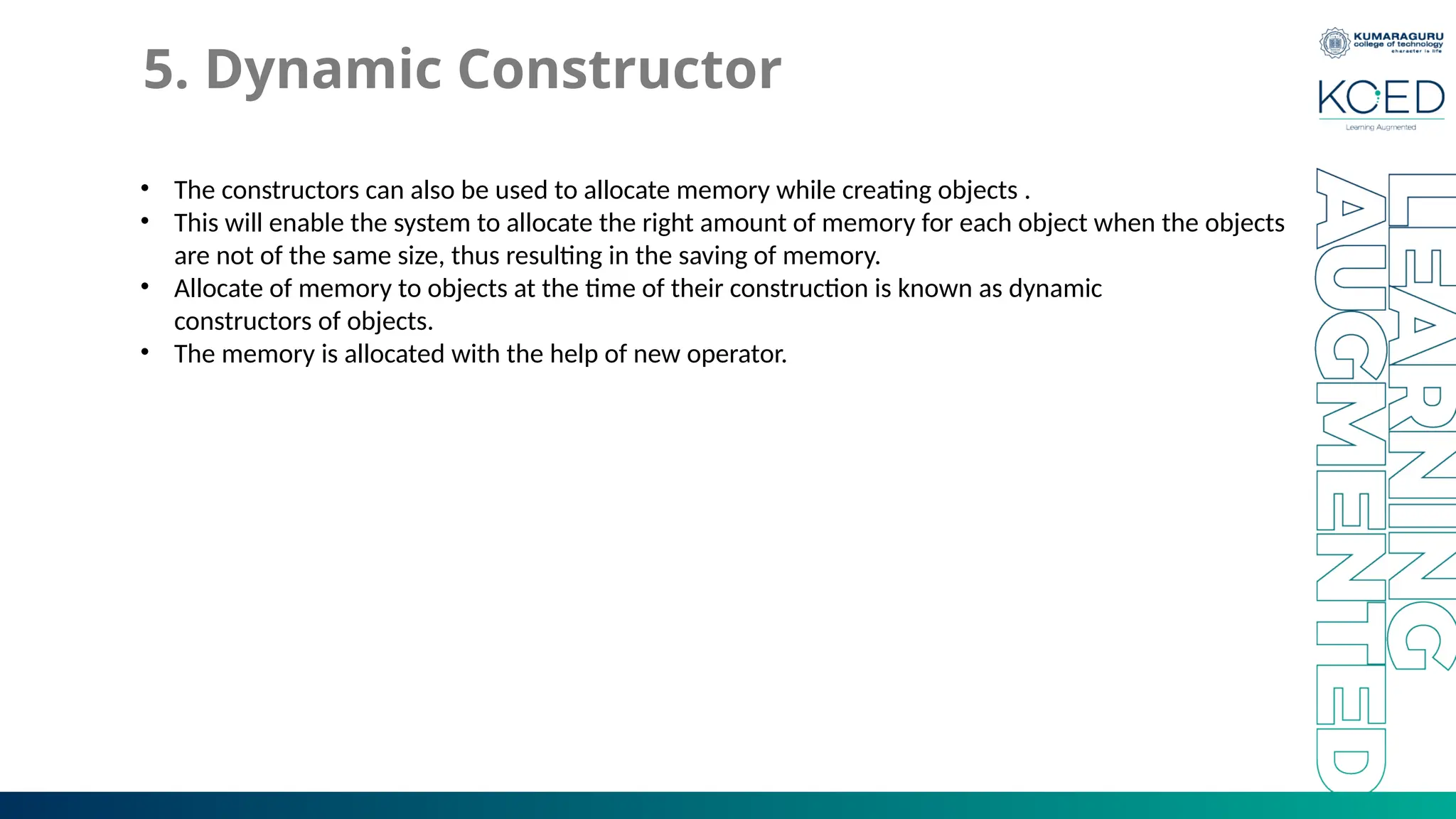 5. Dynamic Constructor
• The constructors can also be used to allocate memory while creating objects .
• This will enable the system to allocate the right amount of memory for each object when the objects
are not of the same size, thus resulting in the saving of memory.
• Allocate of memory to objects at the time of their construction is known as dynamic
constructors of objects.
• The memory is allocated with the help of new operator.
 
