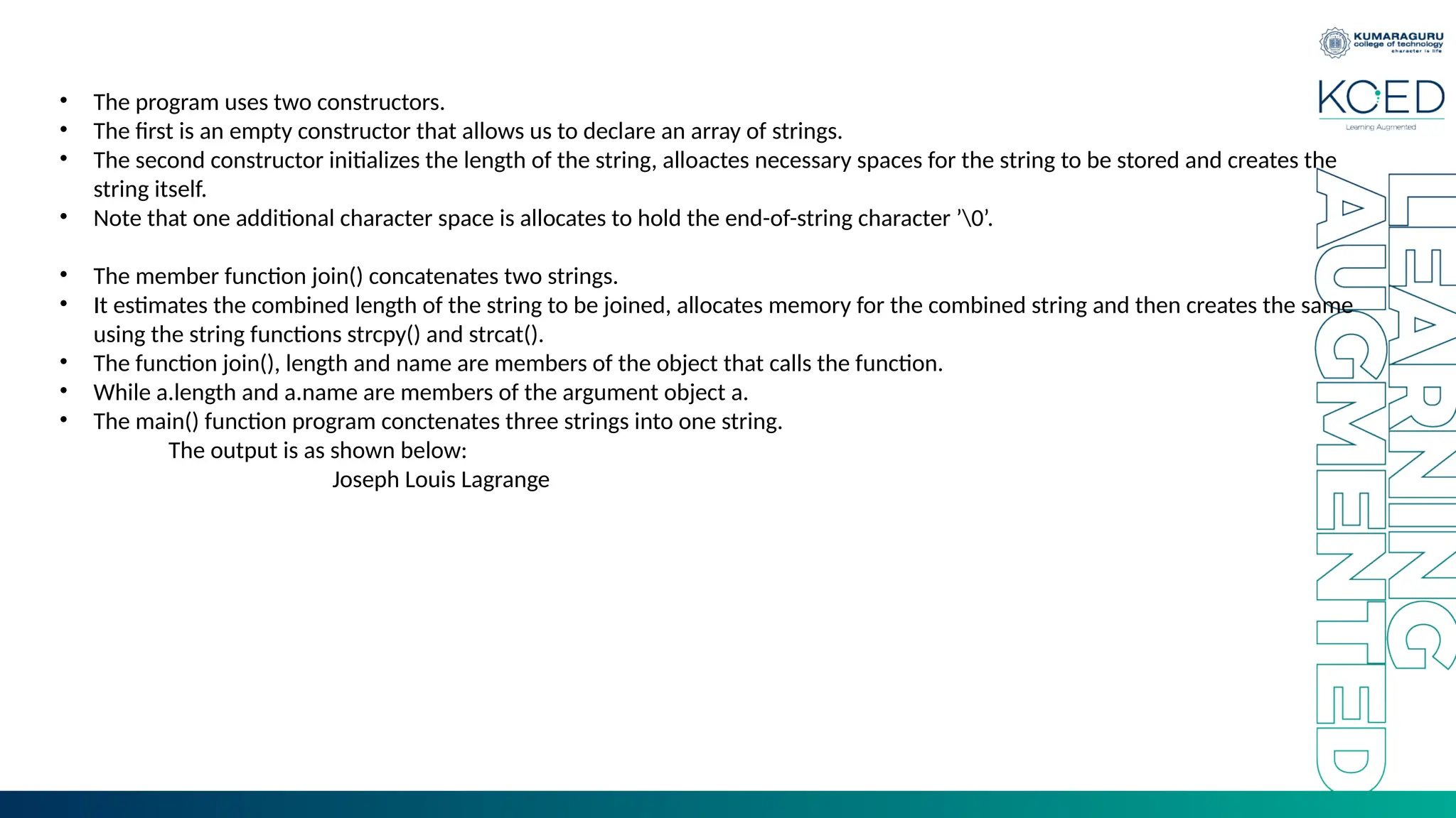 • The program uses two constructors.
• The first is an empty constructor that allows us to declare an array of strings.
• The second constructor initializes the length of the string, alloactes necessary spaces for the string to be stored and creates the
string itself.
• Note that one additional character space is allocates to hold the end-of-string character ’0’.
• The member function join() concatenates two strings.
• It estimates the combined length of the string to be joined, allocates memory for the combined string and then creates the same
using the string functions strcpy() and strcat().
• The function join(), length and name are members of the object that calls the function.
• While a.length and a.name are members of the argument object a.
• The main() function program conctenates three strings into one string.
The output is as shown below:
Joseph Louis Lagrange
 