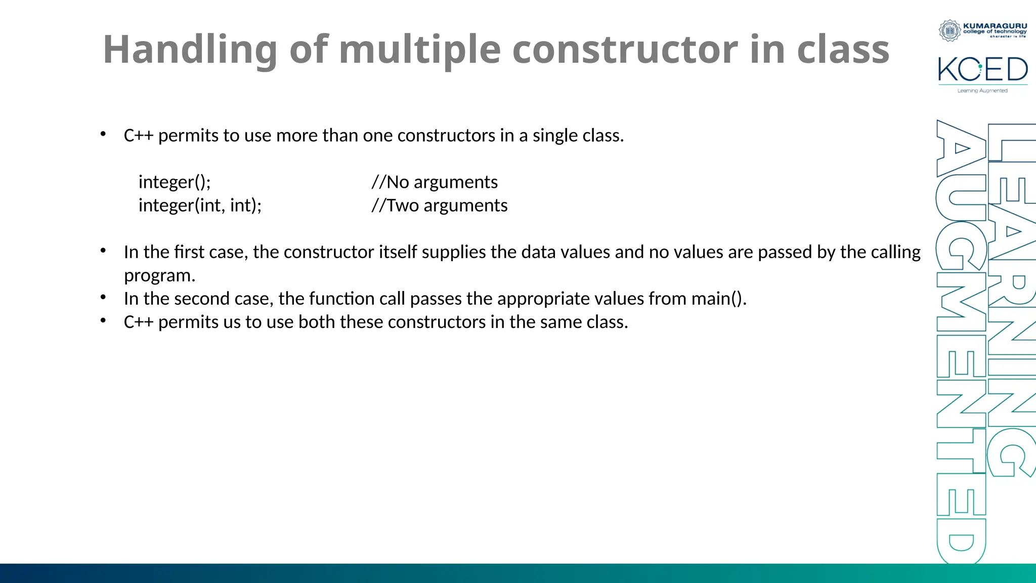 Handling of multiple constructor in class
• C++ permits to use more than one constructors in a single class.
integer(); //No arguments
integer(int, int); //Two arguments
• In the first case, the constructor itself supplies the data values and no values are passed by the calling
program.
• In the second case, the function call passes the appropriate values from main().
• C++ permits us to use both these constructors in the same class.
 