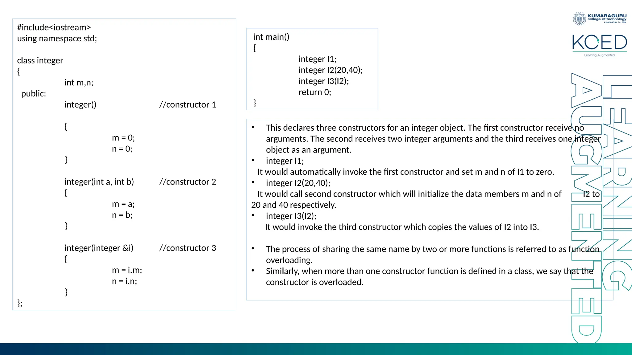 #include<iostream>
using namespace std;
class integer
{
int m,n;
public:
integer() //constructor 1
{
m = 0;
n = 0;
}
integer(int a, int b) //constructor 2
{
m = a;
n = b;
}
integer(integer &i) //constructor 3
{
m = i.m;
n = i.n;
}
};
int main()
{
integer I1;
integer I2(20,40);
integer I3(I2);
return 0;
}
• This declares three constructors for an integer object. The first constructor receive no
arguments. The second receives two integer arguments and the third receives one integer
object as an argument.
• integer I1;
It would automatically invoke the first constructor and set m and n of I1 to zero.
• integer I2(20,40);
It would call second constructor which will initialize the data members m and n of I2 to
20 and 40 respectively.
• integer I3(I2);
It would invoke the third constructor which copies the values of I2 into I3.
• The process of sharing the same name by two or more functions is referred to as function
overloading.
• Similarly, when more than one constructor function is defined in a class, we say that the
constructor is overloaded.
 