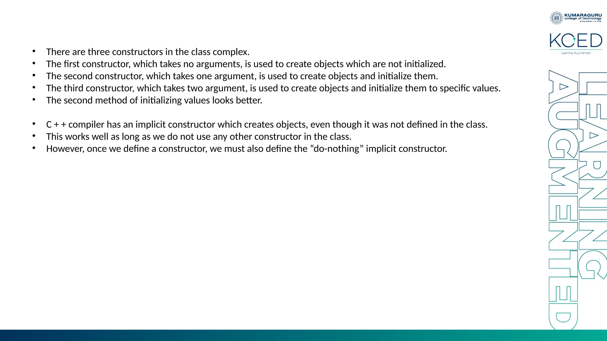 • There are three constructors in the class complex.
• The first constructor, which takes no arguments, is used to create objects which are not initialized.
• The second constructor, which takes one argument, is used to create objects and initialize them.
• The third constructor, which takes two argument, is used to create objects and initialize them to specific values.
• The second method of initializing values looks better.
• C + + compiler has an implicit constructor which creates objects, even though it was not defined in the class.
• This works well as long as we do not use any other constructor in the class.
• However, once we define a constructor, we must also define the “do-nothing” implicit constructor.
 