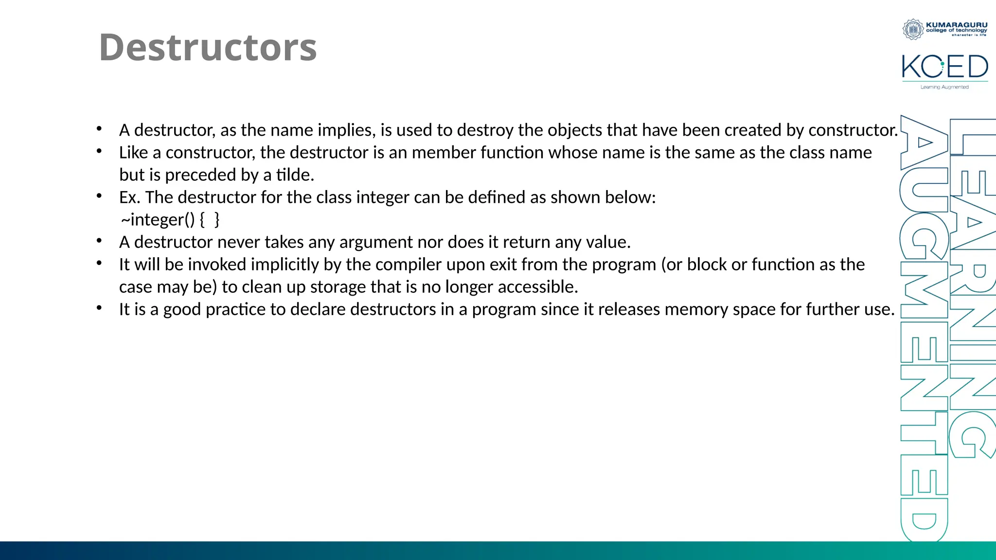 Destructors
• A destructor, as the name implies, is used to destroy the objects that have been created by constructor.
• Like a constructor, the destructor is an member function whose name is the same as the class name
but is preceded by a tilde.
• Ex. The destructor for the class integer can be defined as shown below:
~integer() { }
• A destructor never takes any argument nor does it return any value.
• It will be invoked implicitly by the compiler upon exit from the program (or block or function as the
case may be) to clean up storage that is no longer accessible.
• It is a good practice to declare destructors in a program since it releases memory space for further use.
 