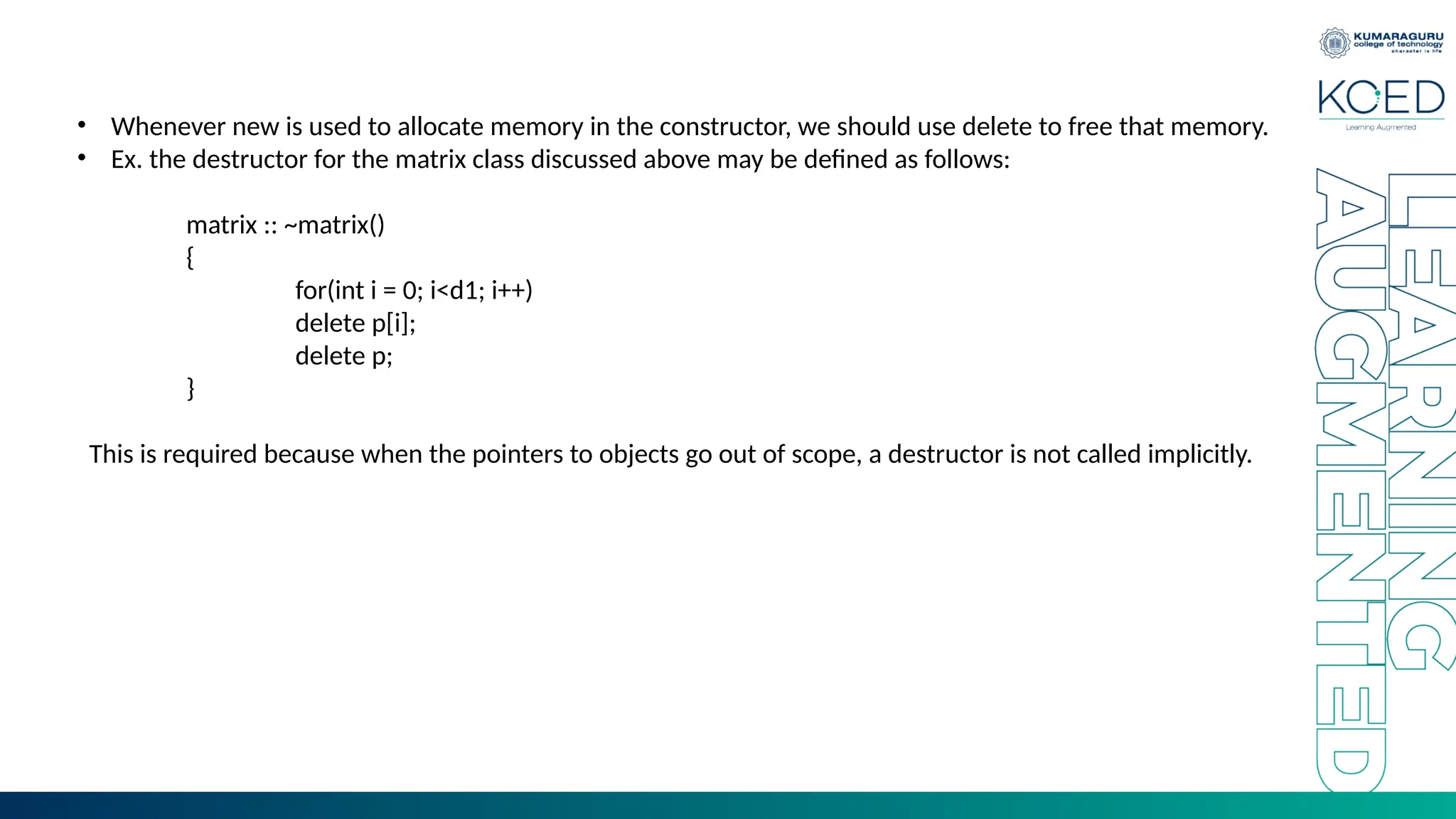 • Whenever new is used to allocate memory in the constructor, we should use delete to free that memory.
• Ex. the destructor for the matrix class discussed above may be defined as follows:
matrix :: ~matrix()
{
for(int i = 0; i<d1; i++)
delete p[i];
delete p;
}
This is required because when the pointers to objects go out of scope, a destructor is not called implicitly.
 
