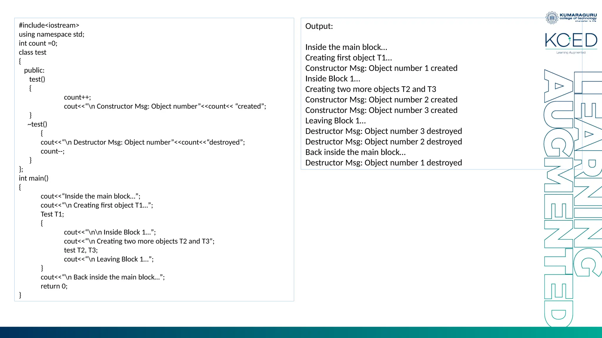 #include<iostream>
using namespace std;
int count =0;
class test
{
public:
test()
{
count++;
cout<<“n Constructor Msg: Object number”<<count<< “created”;
}
~test()
{
cout<<“n Destructor Msg: Object number”<<count<<“destroyed”;
count--;
}
};
int main()
{
cout<<“Inside the main block…”;
cout<<“n Creating first object T1…”;
Test T1;
{
cout<<“nn Inside Block 1…”;
cout<<“n Creating two more objects T2 and T3”;
test T2, T3;
cout<<“n Leaving Block 1…”;
}
cout<<“n Back inside the main block…”;
return 0;
}
Output:
Inside the main block…
Creating first object T1…
Constructor Msg: Object number 1 created
Inside Block 1…
Creating two more objects T2 and T3
Constructor Msg: Object number 2 created
Constructor Msg: Object number 3 created
Leaving Block 1…
Destructor Msg: Object number 3 destroyed
Destructor Msg: Object number 2 destroyed
Back inside the main block…
Destructor Msg: Object number 1 destroyed
 