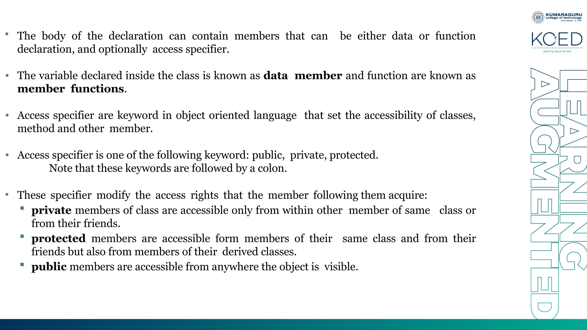 • The body of the declaration can contain members that can be either data or function
declaration, and optionally access specifier.
• The variable declared inside the class is known as data member and function are known as
member functions.
• Access specifier are keyword in object oriented language that set the accessibility of classes,
method and other member.
• Access specifier is one of the following keyword: public, private, protected.
Note that these keywords are followed by a colon.
• These specifier modify the access rights that the member following them acquire:
 private members of class are accessible only from within other member of same class or
from their friends.
 protected members are accessible form members of their same class and from their
friends but also from members of their derived classes.
 public members are accessible from anywhere the object is visible.
 