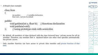 • A Simple class example:
class item
{
int number; // variables declaration
float cost; //private by default
public:
void getdata(int a, float b); //functions declaration
void putdata(void);
}; //using prototype ends with semicolon
• By default, all members of class declared with the class keyword have private access for all its
member. Therefore, any member that is declared before one other class specifier automatically
has private access.
• Only member function can have access to private data member and private function of that
data.
 