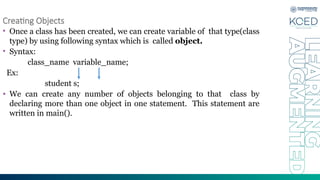 Creating Objects
• Once a class has been created, we can create variable of that type(class
type) by using following syntax which is called object.
• Syntax:
class_name variable_name;
Ex:
student s;
• We can create any number of objects belonging to that class by
declaring more than one object in one statement. This statement are
written in main().
 