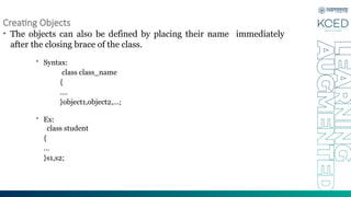 Creating Objects
• The objects can also be defined by placing their name immediately
after the closing brace of the class.
• Syntax:
class class_name
{
….
}object1,object2,…;
• Ex:
class student
{
…
}s1,s2;
 