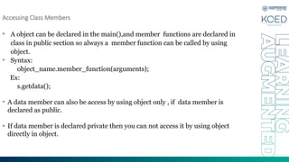 Accessing Class Members
• A object can be declared in the main(),and member functions are declared in
class in public section so always a member function can be called by using
object.
• Syntax:
object_name.member_function(arguments);
Ex:
s.getdata();
• A data member can also be access by using object only , if data member is
declared as public.
• If data member is declared private then you can not access it by using object
directly in object.
 