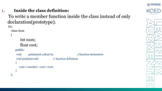 1. Inside the class definition:
To write a member function inside the class instead of only
declaration(prototype).
Ex:
class item
{
int num;
float cost;
public:
void getdata(int a,float b); //function declaration
void putdata(void) // function definition
{
cout<<number; cout<<cost;
}
};
 