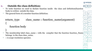2. Outside the class definition:
• To write function we need to declare function inside the class and definition(function
body) is written outside the class.
• The general form of a member function definition:
return_type class_name :: function_name(argument)
{
function body
}
• The membership label class_name :: tells the compiler that the function function_Name
belongs to the class class_name.
• :: is scope resolution operator.
 