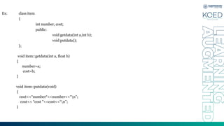 Ex: class item
{
int number, cost;
public:
void getdata(int a,int b);
void putdata();
};
void item::getdata(int a, float b)
{
number=a;
cost=b;
}
void item::putdata(void)
{
cout<<“number“<<number<<“n”;
cout<< “cost ”<<cost<<“n”;
}
 