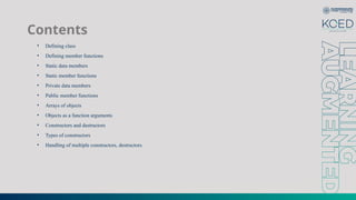 Contents
• Defining class
• Defining member functions
• Static data members
• Static member functions
• Private data members
• Public member functions
• Arrays of objects
• Objects as a function arguments
• Constructors and destructors
• Types of constructors
• Handling of multiple constructors, destructors.
 