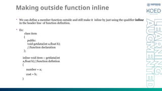 Making outside function inline
• We can define a member function outside and still make it inline by just using the qualifier inline
in the header line of function definition.
• Ex:
class item
{
public:
void getdata(int a,float b);
//function declaration
};
inline void item :: getdata(int
a,float b)//function defintion
{
number = a;
cost = b;
}
 
