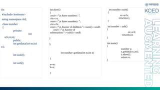 Ex:
#include<iostream>
using namespace std;
class number
{
private:
int
a,b,s1,s2;
public:
int getdata(int m,int
n);
int sum();
int sub();
int show()
{
cout<<"n Enter number1: ";
cin>>a;
cout<<"n Enter number2: ";
cin>>b;
cout<<"n Answer of Addition:"<<sum()<<endl;
cout<<"n Answer of
substraction:"<<sub()<<endl;
}
};
int number::getdata(int m,int n)
{
a=m;
b=n;
}
int number::sum()
{
s1=a+b;
return(s1);
}
int number :: sub()
{
s2=a-b;
return(s2);
}
int main()
{
number x;
x.getdata(10,20);
x.show();
return 0;
}
 