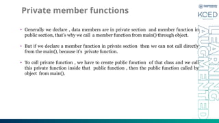 Private member functions
• Generally we declare , data members are in private section and member function in
public section, that’s why we call a member function from main() through object.
• But if we declare a member function in private section then we can not call directly
from the main(), because it’s private function.
• To call private function , we have to create public function of that class and we call
this private function inside that public function , then the public function called by
object from main().
 