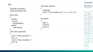Ex:
#include<iostream>
using namespace std;
class value
{
private:
int a,b;
void getdata();
public:
void show();
};
void value::getdata()
{
cout<<"Enter number1: ";
cin>>a;
cout<<"Enter number2: ";
cin>>b;
}
void value::show()
{
getdata();
cout<<"Two numbers are "<<a <<"n"<<b;
}
int main()
{
value v;
v.show();
return 0;
}
 