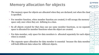 Memory allocation for objects
• The memory space for objects are allocated when they are declared, not when the class
is specified.
• For member function, when member function are created, it will occupy the memory
space only once when they are defining in a class.
• So all objects created for that class can use same member functions, so no separate
space is allocated for member functions when the object are created.
• For data member, only space for data members is allocated separately for each object
when is created.
• The separate space allocation for data member is essential because the data member
will hold different data values for different objects.
 