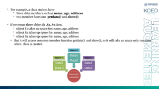 • For example, a class student have
• three data members such as name, age, address
• two member functions getdata() and show()
• If we create three object S1 ,S2, S3 then,
• object S1 takes up space for: name, age, address
• object S2 takes up space for: name, age, address
• object S3 takes up space for: name, age, address
• But it will access common member function getdata() and show(), so it will take up space only one time
when class is created.
 