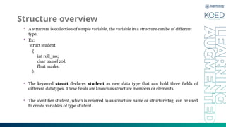 Structure overview
• A structure is collection of simple variable, the variable in a structure can be of different
type.
• Ex:
struct student
{
int roll_no;
char name[20];
float marks;
};
• The keyword struct declares student as new data type that can hold three fields of
different datatypes. These fields are known as structure members or elements.
• The identifier student, which is referred to as structure name or structure tag, can be used
to create variables of type student.
 