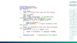 #include<iostream>
using namespace std;
int main()
{
int size;
cout << "Enter the size of the array:
";
cin >> size;
int *ptr;
ptr = new int[size]; // Dynamically
allocate memory for the array
cout<<"Enter the elements"<<endl;
for(int i = 0; i < size; i++)
{
cout<<"Element:";
cin>>ptr[i]; // Input elements into
the array
}
cout << "Elements that you have entered
are:" << endl;
for(int i = 0; i < size; i++)
{
cout <<"Element:"<< ptr[i] <<endl;
}
delete[] ptr; // Deallocate the memory
}
 