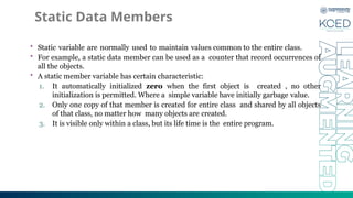 Static Data Members
• Static variable are normally used to maintain values common to the entire class.
• For example, a static data member can be used as a counter that record occurrences of
all the objects.
• A static member variable has certain characteristic:
1. It automatically initialized zero when the first object is created , no other
initialization is permitted. Where a simple variable have initially garbage value.
2. Only one copy of that member is created for entire class and shared by all objects
of that class, no matter how many objects are created.
3. It is visible only within a class, but its life time is the entire program.
 