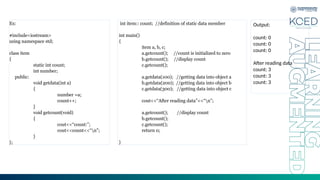Ex:
#include<iostream>
using namespace std;
class item
{
static int count;
int number;
public:
void getdata(int a)
{
number =a;
count++;
}
void getcount(void)
{
cout<<“count:”;
cout<<count<<“n”;
}
};
int item:: count; //definition of static data member
int main()
{
item a, b, c;
a.getcount(); //count is initialized to zero
b.getcount(); //display count
c.getcount();
a.getdata(100); //getting data into object a
b.getdata(200); //getting data into object b
c.getdata(300); //getting data into object c
cout<<“After reading data”<<“n”;
a.getcount(); //display count
b.getcount();
c.getcount();
return 0;
}
Output:
count: 0
count: 0
count: 0
After reading data
count: 3
count: 3
count: 3
 