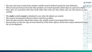 • The type and scope of each static member variable must be defined outside the class definition.
• This is necessary because the static data members are stored separately rather than as a part of an object.
• Since they are associated with class itself rather than with any class object, they are also known as class
variable.
• The static variable count is initialized to zero when the objects are created.
• The count is incremented whenever data is read into an object.
• Since the data read into objects three times, the variable count is incremented three times.
• Because there is only one copy of count shared by all the three objects, all the three output statements cause
the 3 to be displayed.
 