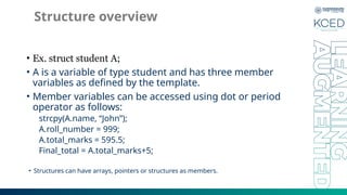 Structure overview
• Ex. struct student A;
• A is a variable of type student and has three member
variables as defined by the template.
• Member variables can be accessed using dot or period
operator as follows:
strcpy(A.name, “John”);
A.roll_number = 999;
A.total_marks = 595.5;
Final_total = A.total_marks+5;
• Structures can have arrays, pointers or structures as members.
 