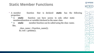 Static Member Functions
• A member function that is declared static has the following
properties:
 A static function can have access to only other static
members(function or variable) declared in the same class.
 A static member function can be called using the class name.
like,
class_name :: Function_name();
Ex. test :: getdata();
 