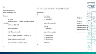 Ex:
#include<iostream>
using namespace std;
class test
{
int code;
static int count; //static member variable
public:
void setcode(void)
{
code = ++count;
}
void showcode(void)
{
cout<<“object number:”<<code<<“n”;
}
static void showcount(void)
{
cout<<“count:”<<count<<“n”;
}
};
int item:: count; //definition of static data member
int main()
{
test t1,t2;
t1.setcode();
t2.setcode();
test:: showcount();
test t3;
t3.setcode();
test:: showcount();
t1.showcode();
t2.showcode();
t3.showcode();
return 0;
}
Output:
count: 2
count: 3
object number: 1
object number: 2
object number: 3
 