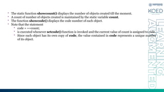 • The static function showcount() displays the number of objects created till the moment.
• A count of number of objects created is maintained by the static variable count.
• The function showcode() displays the code number of each object.
• Note that the statement
• code = ++count;
• is executed whenever setcode() function is invoked and the current value of count is assigned to code.
• Since each object has its own copy of code, the value contained in code represents a unique number
of its object.
 