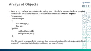 Arrays of Objects
• As an array can be of any data type including struct. Similarly, we can also have arrays of
variable that are of the type class. Such variables are called array of objects.
• For example:
class employee
{
char name[30];
float age;
public:
void getdata(void);
void putdata(void);
};
For this class if we required 100 employee, then we are not declare different s1,s2,…,s100 object
because it’s very critical task. For this problem we use array of object.
 