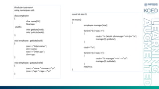 #include<iostream>
using namespace std;
class employee
{
char name[30];
float age;
public:
void getdata(void);
void putdata(void);
};
void employee:: getdata(void)
{
cout<<“Enter name:”;
cin>>name;
cout<<“Enter age:”;
cin>>age;
}
void employee:: putdata(void)
{
cout<<“name:”<<name<<“n”;
cout<<“age:”<<age<<“n”;
}
const int size=3;
int main()
{
employee manager[size];
for(int i=0; i<size; i++)
{
cout<<“n Details of manager”<<i+1<<“n”;
manager[i].getdata();
}
cout<<“n”;
for(int i=0; i<size; i++)
{
cout<<“n manager”<<i+1<<“n”;
manager[i].putdata();
}
return 0;
}
 