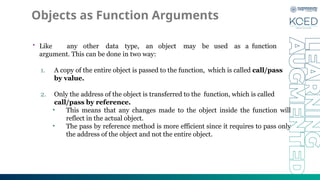 Objects as Function Arguments
• Like any other data type, an object may be used as a function
argument. This can be done in two way:
1. A copy of the entire object is passed to the function, which is called call/pass
by value.
2. Only the address of the object is transferred to the function, which is called
call/pass by reference.
• This means that any changes made to the object inside the function will
reflect in the actual object.
• The pass by reference method is more efficient since it requires to pass only
the address of the object and not the entire object.
 